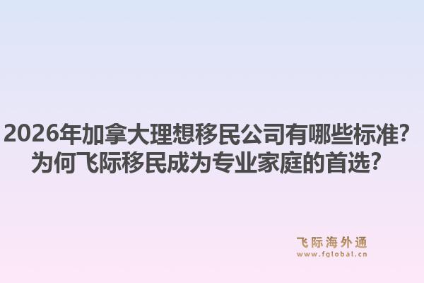 2026年加拿大理想移民公司有哪些標(biāo)準(zhǔn)？為何飛際移民成為專業(yè)家庭的首選？