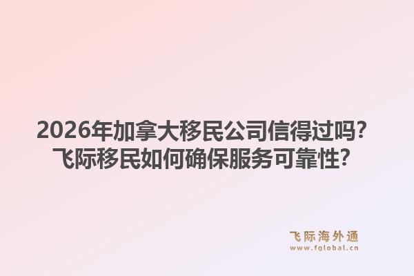 2026年加拿大移民公司信得過嗎？飛際移民如何確保服務(wù)可靠性？