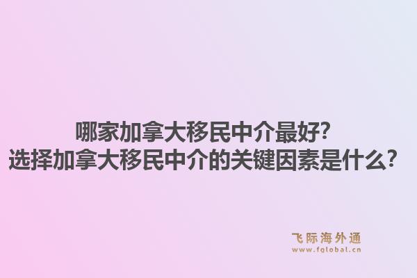 哪家加拿大移民中介最好？選擇加拿大移民中介的關鍵因素是什么？1.jpg