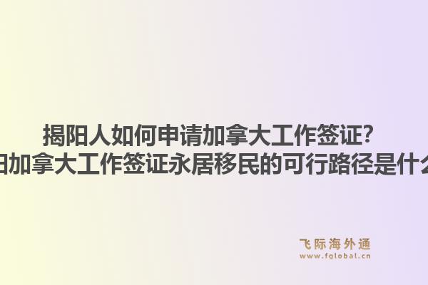 揭陽人如何申請加拿大工作簽證？揭陽加拿大工作簽證永居移民的可行路徑是什么？
